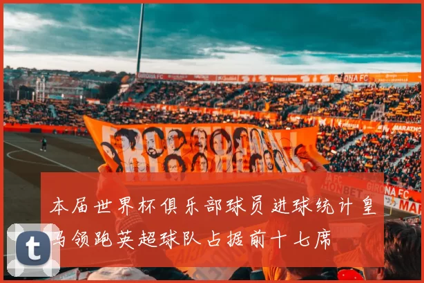 本届世界杯俱乐部球员进球统计皇马领跑英超球队占据前十七席