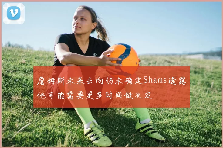 詹姆斯未来去向仍未确定Shams透露他可能需要更多时间做决定
