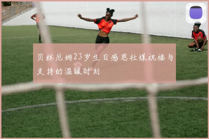 贝林厄姆23岁生日感恩社媒祝福与支持的温暖时刻