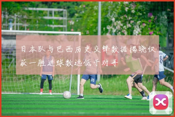 日本队与巴西历史交锋数据揭晓仅获一胜进球数远低于对手