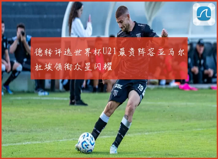 德转评选世界杯U21最贵阵容亚马尔杜埃领衔众星闪耀